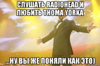 слушать radiohead и любить thoma yorka ...ну вы же поняли как это)