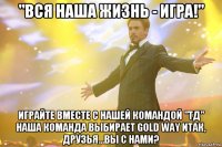 "вся наша жизнь - игра!" играйте вместе с нашей командой "тд" наша команда выбирает gold way итак, друзья…вы с нами?