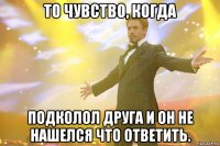 то чувство, когда подколол друга и он не нашелся что ответить.