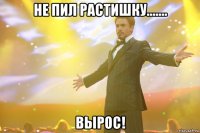 не пил растишку....... вырос!