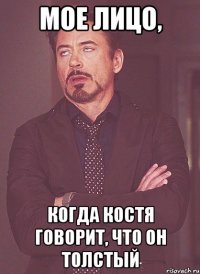 мое лицо, когда костя говорит, что он толстый