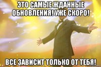 это самые жданные обновления! уже скоро! все зависит только от тебя!