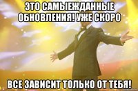 это самыежданные обновления! уже скоро все зависит только от тебя!