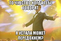 то чувство когда тебе говорят я устала может передохнем?