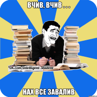 вчив, вчив . . . нах все завалив