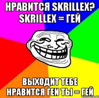 нравится skrillex? skrillex = гей выходит тебе нравится геи ты = гей