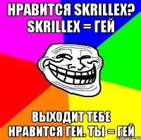 нравится skrillex? skrillex = гей выходит тебе нравится геи. ты = гей