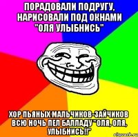 порадовали подругу, нарисовали под окнами "оля улыбнись" хор пьяных мальчиков-зайчиков всю ночь пел балладу "оля, оля, улыбнись!!"