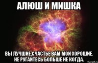 алюш и мишка вы лучшие,счастье вам мои хорошие. не ругайтесь больше не когда.