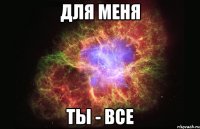 для меня ты - все