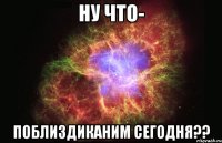 ну что- поблиздиканим сегодня??