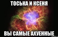 тоська и ксеня вы самые ахуенные