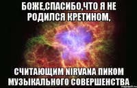 боже,спасибо,что я не родился кретином, считающим nirvana пиком музыкального совершенства