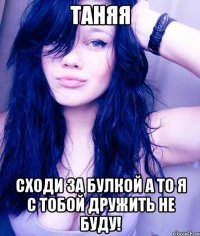 таняя сходи за булкой а то я с тобой дружить не буду!