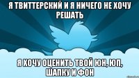 я твиттерский и я ничего не хочу решать я хочу оценить твой юн, юп, шапку и фон