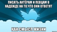 писать актёрам и певцам в надежде на то,что они ответят как смысл жизни