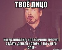 твоё лицо когда инвалид-колясочник требует отдать деньги которые ты у него спёр