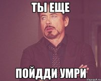 ты еще пойдди умри