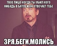 твоё лицо когда ты убил кого нибудь в батле и он отвечает тебе зря,беги,молись