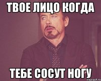 твое лицо когда тебе сосут ногу