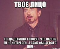 твое лицо когда девушка говорит, что парень ей не интересен , а сама общается с ним