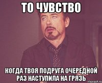 то чувство когда твоя подруга очередной раз наступила на грязь