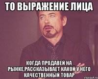 то выражение лица когда продавей на рынке,рассказывает какой у него качественный товар