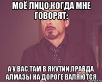 моё лицо,когда мне говорят: а у вас,там в якутии,правда алмазы на дороге валяются