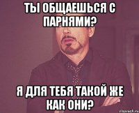 ты общаешься с парнями? я для тебя такой же как они?