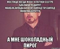 мое лицо когда моей 10 летней сестре бабушка подарит макбук,айпад4,айфон5,айпод тач,айпод мини,мазератти а мне шоколадный пирог