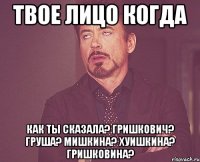 твое лицо когда как ты сказала? гришкович? груша? мишкина? хуишкина? гришковина?