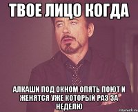 твое лицо когда алкаши под окном опять поют и женятся уже который раз за неделю