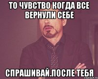 то чувство когда все вернули себе спрашивай.после тебя