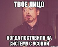 твое лицо когда поставили на систему с усовой