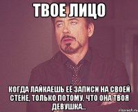 твое лицо когда лайкаешь её записи на своей стене, только потому, что она твоя девушка...