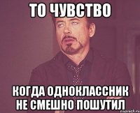 то чувство когда одноклассник не смешно пошутил