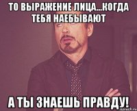 то выражение лица...когда тебя наебывают а ты знаешь правду!