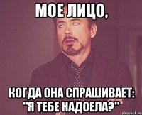 мое лицо, когда она спрашивает: "я тебе надоела?"