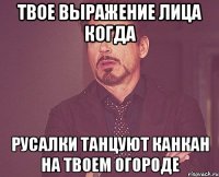 твое выражение лица когда русалки танцуют канкан на твоем огороде