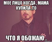 мое лицо когда , мама купила ,то что я обожаю .