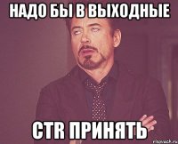 надо бы в выходные ctr принять