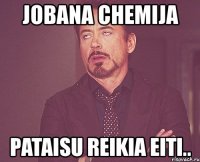 jobana chemija pataisu reikia eiti..