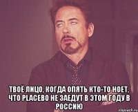  твоё лицо, когда опять кто-то ноет, что placebo не заедут в этом году в россию