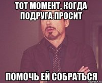 тот момент, когда подруга просит помочь ей собраться