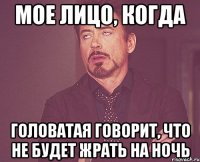 мое лицо, когда головатая говорит, что не будет жрать на ночь