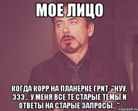 мое лицо когда корр на планерке грит: "нуу, эээ... у меня все те старые темы и ответы на старые запросы..."