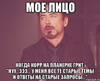 мое лицо когда корр на планерке грит: "нуу...эээ... у меня все те старые темы и ответы на старые запросы..."