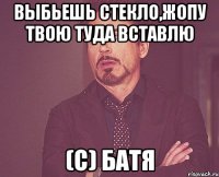 выбьешь стекло,жопу твою туда вставлю (с) батя