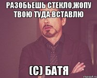 разобьешь стекло,жопу твою туда вставлю (с) батя