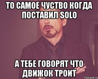 то самое чуство когда поставил solo а тебе говорят что движок троит